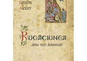 Rugaciunea, inima vietii duhovnicesti - Arhim. Serafim Alexiev