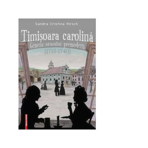 Timisoara carolina. Geneza orasului premodern (1716-1740) - Sandra Cristina Hirsch