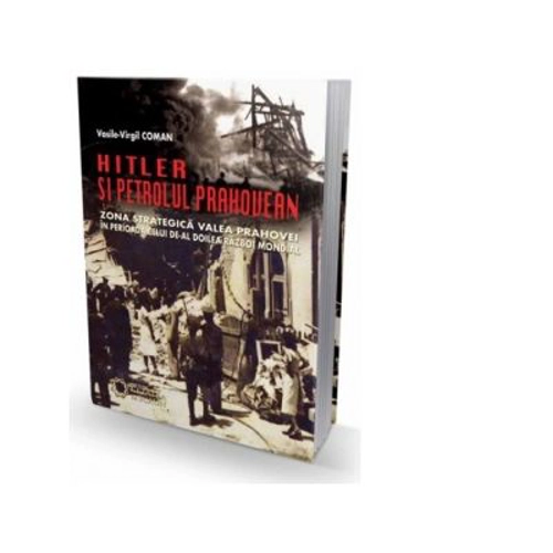 Hitler si petrolul prahovean. Zona strategica Valea Prahovei in perioada celui de-al doilea razboi mondial