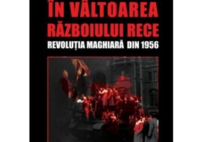 In valtoarea Razboiului Rece. Revolutia Maghiara din 1956 - Alexandru Purcarus