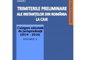 Trimiterile preliminare ale instantelor din Romania la CJUE. Culegere adnotata de jurisprudenta (2014-2016). Volumul 5 - Mihai Sandru