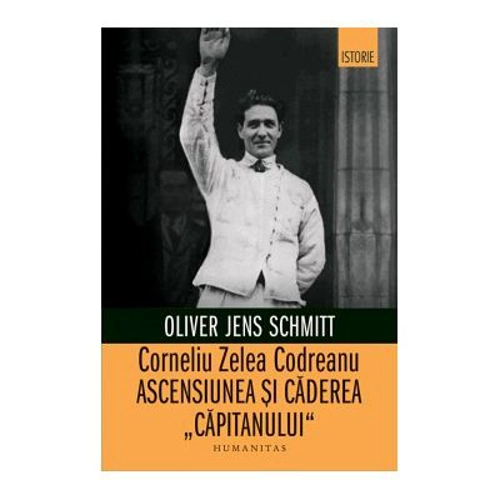 Corneliu Zelea Codreanu. Ascensiunea si caderea „Capitanului“ - Oliver Jens Schmitt