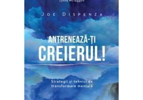 Antreneaza-ti creierul! Strategii si tehnici de transformare mentala - Joe Dispenza