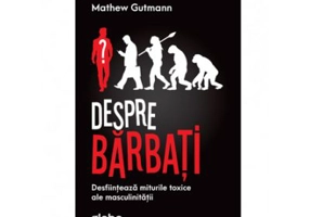 Despre Barbati. Desfiinteaza Miturile Toxice Ale Masculinitatii - Mathew Gutmann