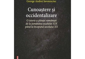 Cunoastere si occidentalizare. O istorie a stiintei romanesti de la jumatatea secolului 19-lea pana la inceputul secolului 20 - George Andrei Iavorenc